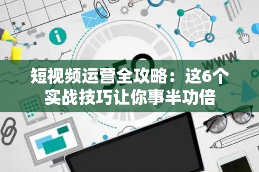 短视频运营全攻略：这6个实战技巧让你事半功倍